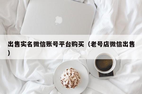 出售实名微信账号平台购买（老号店微信出售）