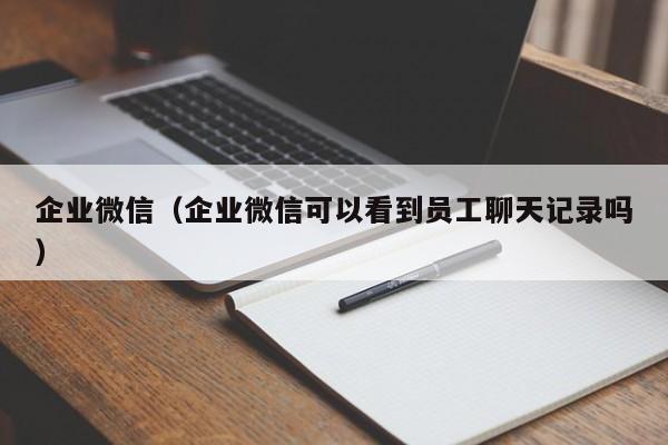 企业微信（企业微信可以看到员工聊天记录吗）