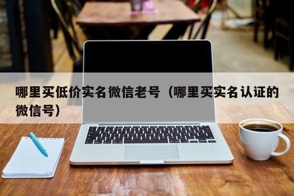 哪里买低价实名微信老号（哪里买实名认证的微信号）