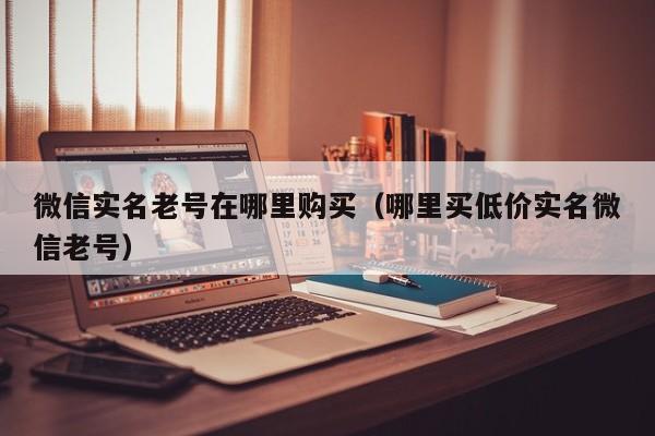 微信实名老号在哪里购买（哪里买低价实名微信老号）