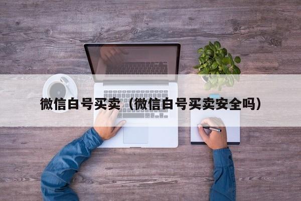 微信白号买卖（微信白号买卖安全吗）