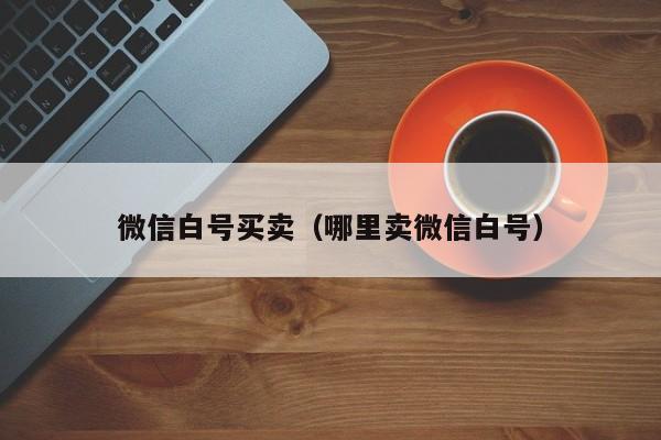 微信白号买卖（哪里卖微信白号）