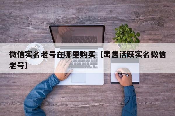 微信实名老号在哪里购买（出售活跃实名微信老号）