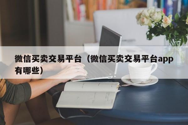 微信买卖交易平台（微信买卖交易平台app有哪些）